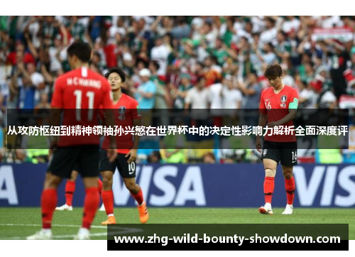 从攻防枢纽到精神领袖孙兴慜在世界杯中的决定性影响力解析全面深度评
