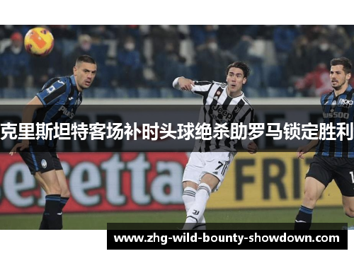 克里斯坦特客场补时头球绝杀助罗马锁定胜利