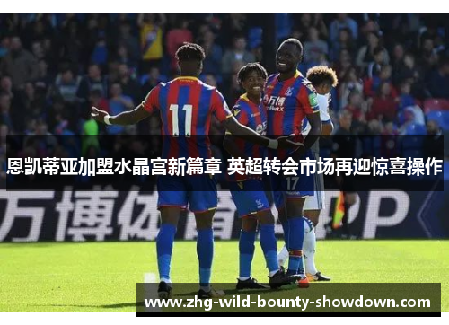 恩凯蒂亚加盟水晶宫新篇章 英超转会市场再迎惊喜操作 恩凯蒂亚加盟水晶宫新篇章 英超转会市场再迎惊喜操作
