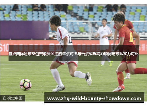 盘点国际足球友谊赛最受关注的焦点对决与看点解析精彩瞬间与球队实力对比 盘点国际足球友谊赛最受关注的焦点对决与看点解析精彩瞬间与球队实力对比