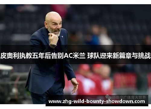 皮奥利执教五年后告别AC米兰 球队迎来新篇章与挑战 皮奥利执教五年后告别AC米兰 球队迎来新篇章与挑战