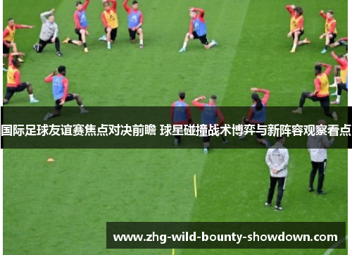 国际足球友谊赛焦点对决前瞻 球星碰撞战术博弈与新阵容观察看点